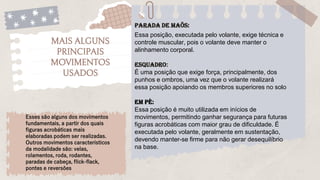 Parada de maõs:
MAIS ALGUNS
PRINCIPAIS
MOVIMENTOS
USADOS
Essa posição, executada pelo volante, exige técnica e
controle muscular, pois o volante deve manter o
alinhamento corporal.
Esquadro:
É uma posição que exige força, principalmente, dos
punhos e ombros, uma vez que o volante realizará
essa posição apoiando os membros superiores no solo
EM PÉ:
Essa posição é muito utilizada em inícios de
movimentos, permitindo ganhar segurança para futuras
figuras acrobáticas com maior grau de dificuldade. É
executada pelo volante, geralmente em sustentação,
devendo manter-se firme para não gerar desequilíbrio
na base.
Esses são alguns dos movimentos
fundamentais, a partir dos quais
figuras acrobáticas mais
elaboradas podem ser realizadas.
Outros movimentos característicos
da modalidade são: velas,
rolamentos, roda, rodantes,
paradas de cabeça, flick-flack,
pontes e reversões
 
