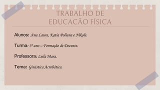 TRABALHO DE
EDUCACÃO FÍSICA
Alunos: Ana Laura, Katia Poliana e Nikole.
Turma: 3º ano – Formação de Docente.
Professora: Leila Mara.
Tema: Ginástica Acrobática.
 