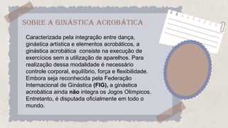 SOBRE A Ginástica Acrobática
Caracterizada pela integração entre dança,
ginástica artística e elementos acrobáticos, a
ginástica acrobática consiste na execução de
exercícios sem a utilização de aparelhos. Para
realização dessa modalidade é necessário
controle corporal, equilíbrio, força e flexibilidade.
Embora seja reconhecida pela Federação
Internacional de Ginástica (FIG), a ginástica
acrobática ainda não integra os Jogos Olímpicos.
Entretanto, é disputada oficialmente em todo o
mundo.
 