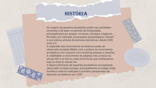 As origens da ginástica acrobática estão nas atividades
circenses e de lazer no período da Antiguidade,
principalmente por gregos, romanos, chineses e egípcios.
No Egito, por exemplo, escavações arqueológicas indicam
a sua prática, através de pinturas ilustrativas, desde 2300
anos a.C.
A expansão dos movimentos acrobáticos pode ser
observada na Idade Média, com a prática de movimentos
acrobáticos em conjunto com recital de poesias e canções.
A visibilidade e crescimento de adeptos veio a iniciar no
século XIX e se tornou mais próxima do que conhecemos
hoje no final do século XX.
O desenvolvimento de esportes acrobáticos era bastante
observado no leste europeu, principalmente na antiga União
Soviética onde foi realizado o primeiro campeonato de
esportes acrobáticos em 1939.
HISTÓRIA
 