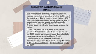 GINÁSTICA ACROBÁTICA NO
BRASIL
Sua popularidade aumentou no país quando foi
inserido no ensino de ginástica artística da Escola de
Aeronáutica do Rio de Janeiro, entre 1940 e 1960. O
principal nome associado a essa popularização é o
do professor, escritor, paraquedista e acrobata
Charles Astor, ministrante de cursos a respeito da
prática.
Com a criação da Federação de Trampolim e
Ginástica Acrobática do Estado do Rio de Janeiro,
em 1989, as regras regulamentares da modalidade
começaram a ser reconhecidas no Brasil.
O desenvolvimento paralelo e produtivo da
modalidade no país se deve, ainda, à Liga Nacional
de Desportos Acrobáticos e Ginástica Geral, criada
em 2000.
 