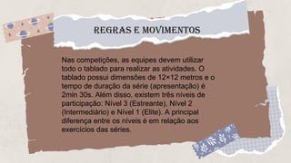 REGRAS E MOVIMENTOS
Nas competições, as equipes devem utilizar
todo o tablado para realizar as atividades. O
tablado possui dimensões de 12×12 metros e o
tempo de duração da série (apresentação) é
2min 30s. Além disso, existem três níveis de
participação: Nível 3 (Estreante), Nível 2
(Intermediário) e Nível 1 (Elite). A principal
diferença entre os níveis é em relação aos
exercícios das séries.
 