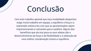 Conclusão
Com este trabalho aprendi que esta modalidade desportiva
exige muito trabalho em equipa, o equilíbrio a força e a
expressão artística faz com que as apresentações sejam
impressionantes e cativantes para o público. Alguns dos
benefícios que ela traz para os seus atletas são o
desenvolvimento da força e da flexibilidade e a obtenção de
uma melhor coordenação motora e equilíbrio.
 