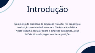 Introdução
No âmbito da disciplina de Educação Física foi me proposto a
realização de um trabalho sobre a Ginástica Acrobática.
Neste trabalho irei falar sobre a ginástica acrobática, a sua
história, tipos de pegas, montes e posições.
 