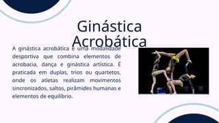 A ginástica acrobática é uma modalidade
desportiva que combina elementos de
acrobacia, dança e ginástica artística. É
praticada em duplas, trios ou quartetos,
onde os atletas realizam movimentos
sincronizados, saltos, pirâmides humanas e
elementos de equilíbrio.
Ginástica
Acrobática
 