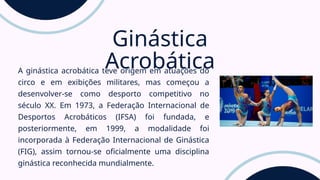 A ginástica acrobática teve origem em atuações do
circo e em exibições militares, mas começou a
desenvolver-se como desporto competitivo no
século XX. Em 1973, a Federação Internacional de
Desportos Acrobáticos (IFSA) foi fundada, e
posteriormente, em 1999, a modalidade foi
incorporada à Federação Internacional de Ginástica
(FIG), assim tornou-se oficialmente uma disciplina
ginástica reconhecida mundialmente.
Ginástica
Acrobática
 
