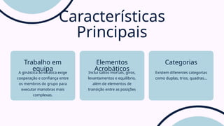 A ginástica acrobática exige
cooperação e confiança entre
os membros do grupo para
executar manobras mais
complexas.
Trabalho em
equipa Inclui saltos mortais, giros,
levantamentos e equilíbrio,
além de elementos de
transição entre as posições
Elementos
Acrobáticos Existem diferentes categorias
como duplas, trios, quadras...
Categorias
Características
Principais
 