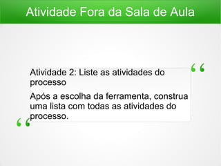 Atividade Fora da Sala de Aula
Atividade 2: Liste as atividades do
processo
Após a escolha da ferramenta, construa
uma lista com todas as atividades do
processo.
 