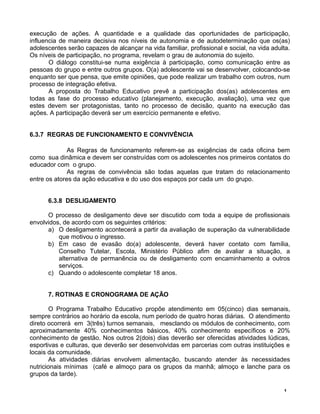 execução de ações. A quantidade e a qualidade das oportunidades de participação,
influencia de maneira decisiva nos níveis de autonomia e de autodeterminação que os(as)
adolescentes serão capazes de alcançar na vida familiar, profissional e social, na vida adulta.
Os níveis de participação, no programa, revelam o grau de autonomia do sujeito.
O diálogo constitui-se numa exigência à participação, como comunicação entre as
pessoas do grupo e entre outros grupos. O(a) adolescente vai se desenvolver, colocando-se
enquanto ser que pensa, que emite opiniões, que pode realizar um trabalho com outros, num
processo de integração efetiva.
A proposta do Trabalho Educativo prevê a participação dos(as) adolescentes em
todas as fase do processo educativo (planejamento, execução, avaliação), uma vez que
estes devem ser protagonistas, tanto no processo de decisão, quanto na execução das
ações. A participação deverá ser um exercício permanente e efetivo.
6.3.7 REGRAS DE FUNCIONAMENTO E CONVIVÊNCIA
As Regras de funcionamento referem-se as exigências de cada oficina bem
como sua dinâmica e devem ser construídas com os adolescentes nos primeiros contatos do
educador com o grupo.
As regras de convivência são todas aquelas que tratam do relacionamento
entre os atores da ação educativa e do uso dos espaços por cada um do grupo.
6.3.8 DESLIGAMENTO
O processo de desligamento deve ser discutido com toda a equipe de profissionais
envolvidos, de acordo com os seguintes critérios:
a) O desligamento acontecerá a partir da avaliação de superação da vulnerabilidade
que motivou o ingresso.
b) Em caso de evasão do(a) adolescente, deverá haver contato com família,
Conselho Tutelar, Escola, Ministério Público afim de avaliar a situação, a
alternativa de permanência ou de desligamento com encaminhamento a outros
serviços.
c) Quando o adolescente completar 18 anos.
7. ROTINAS E CRONOGRAMA DE AÇÃO
O Programa Trabalho Educativo propõe atendimento em 05(cinco) dias semanais,
sempre contrários ao horário da escola, num período de quatro horas diárias. O atendimento
direto ocorrerá em 3(três) turnos semanais, mesclando os módulos de conhecimento, com
aproximadamente 40% conhecimentos básicos, 40% conhecimento específicos e 20%
conhecimento de gestão. Nos outros 2(dois) dias deverão ser oferecidas atividades lúdicas,
esportivas e culturas, que deverão ser desenvolvidas em parcerias com outras instituições e
locais da comunidade.
As atividades diárias envolvem alimentação, buscando atender às necessidades
nutricionais mínimas (café e almoço para os grupos da manhã; almoço e lanche para os
grupos da tarde).
1
 