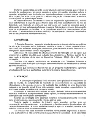 De forma assistemática, deverão ocorrer atividades complementares que envolvam o
conjunto de adolescentes, tais como: passeios e visitas com caráter educativo, cultural e
recreativo; vivências fora da Instituição, em espetáculos culturais, museus, praças, parques,
feiras, exposições, entre outros, garantindo além da integração, o conhecimento e acesso a
outros espaços de aprendizagem e lazer.
O Trabalho Educativo caracteriza-se como um programa de ação continuada, mesmo
tendo este formado é proposto que ao final de cada ano, mais especificamente no mês de
dezembro, seja realizado um momento que represente um marco de conquista para o
adolescente, por sua participação efetiva no programa. Este será um momento de integração
entre os adolescentes, as famílias e os profissionais envolvidos neste processo sócio-
educativo. O adolescente receberá um certificado de participação, constando carga horária
total e o seu percentual de freqüência no ano.
8. INTERFACES
O Trabalho Educativo necessita articulação constante intersecretarias nas políticas
da educação, transporte, saúde, habitação, indústria e comércio, cultura, esporte e lazer,
bem como, com as demais Instituições conveniadas, para viabilizar o acesso, intercâmbio ou
inserção dos adolescentes e famílias no programa.
Além disso, há necessidade de articulação interna da Instituição com os órgãos que
encaminham o público atendido, para inclusão dos adolescentes e famílias, quando for o
caso, onde a interface direta com os Conselhos Tutelares, DECA, JIJ e MP se faz
necessária.
Também pode ocorrer necessidade de articulação com Conselhos Tutelares e
Prefeituras de outros municípios com relação a encaminhamentos de adolescentes e famílias
de outras localidades.
Sempre que na instituição houver mais de um programa de atendimento, a primeira
articulação será interna, o que facilitará o atendimento integral dos adolescentes.
9. AVALIAÇÃO
A concepção do processo sócio- educativo como processo de crescimento da
visão de mundo, da compreensão da realidade, de desenvolvimento da capacidade de
interpretação e de produção do novo, de avaliação das condições de uma determinada
realidade e de inserção social têm-se este processo, sócio- educativo, a possibilidade de
abertura de janelas ao adolescente para ver o mundo.
A avaliação é reflexão transformadora em ação. Reflexão permanente do educador
sobre sua realidade e acompanhamento, passo a passo, da criança/adolescente/família, na
sua trajetória de construção do conhecimento.
Entende-se a avaliação como essencial, inerente e indissociável enquanto concebida
como problematização, questionamento, reflexão sobre a ação.
Todavia, avaliar o resultado do trabalho sócio- educativo significa levar em
consideração as informações que, o adolescente, a família e equipe de educadores são
capazes de desenvolver .A prática avaliativa da equipe reproduz e revela fortemente suas
vivências como usuários e como educadores.
Tal avaliação não pode acontecer de maneira individualizada, segmentada e isolada.
É uma tarefa coletiva e não somente uma obrigação formal e burocrática. Será sistemática
1
 