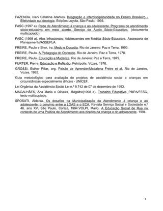 FAZENDA, Ivani Catarina Arantes. Integração e interdisciplinaridade no Ensino Brasileiro -
Efetividade ou Ideologia. Edições Loyola, São Paulo, 1993.
FASC (1997 a). Rede de Atendimento à criança e ao adolescente. Programa de atendimento
sócio-educativo em meio aberto. Serviço de Apoio Sócio-Educativo. (documento
multicopiado)
FASC (1998 a). Atos Infracionais: Adolescentes em Medida Sócio-Educativa. Assessoria de
Planejamento/ASSEPLA.
FREIRE, Paulo e Shor, Ira. Medo e Ousadia. Rio de Janeiro: Paz e Terra, 1993.
FREIRE, Paulo. A Pedagogia do Oprimido. Rio de Janeiro, Paz e Terra, 1978.
FREIRE, Paulo. Educação e Mudança. Rio de Janeiro: Paz e Terra, 1979.
FURTER, Pierre. Educação e Reflexão. Petrópolis: Vozes, 1976.
GROSSI, Esther Pillar, org. Paixão de Aprender/Madalena Freire et al. Rio de Janeiro,
Vozes, 1992.
Guia metodológico para avaliação de projetos de assistência social a crianças em
circunstâncias especialmente difíceis - UNICEF.
Lei Orgânica da Assistência Social Lei n.º 8.742 de 07 de dezembro de 1993.
MAGALHÃES, Ana Maria e Oliveira, Magalhe(1998 a). Trabalho Educativo. PMPA/FESC,
texto multicopiado.
SPOSATI, Aldaísa. Os desafios da Municipalização do Atendimento à criança e ao
adolescente: o convívio entre a LOAS e o ECA. Revista Serviço Social e Sociedade n.º
46. ano XV, São Paulo, Cortez, 1994.VOLPI, Mario. A Educação Social de Rua no
contexto de uma Politica de Atendimento aos direitos da criança e do adolescente. 1994
1
 