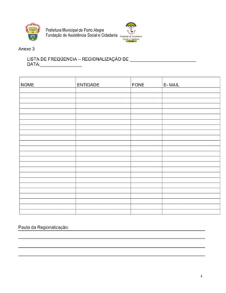 Fundação de Assistência
Social e Cidadania
Prefeitura Municipal de Porto Alegre
Fundação de Assistência Social e Cidadania
Anexo 3
LISTA DE FREQÜENCIA – REGIONALIZAÇÃO DE ___________________________
DATA:_________________
NOME ENTIDADE FONE E- MAIL
Pauta da Regionalização:
1
 