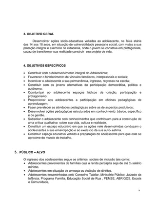 3. OBJETIVO GERAL
Desenvolver ações sócio-educativas voltadas ao adolescente, na faixa etária
dos 14 aos 18 anos, em situação de vulnerabilidade pessoal e social, com vistas a sua
proteção integral e exercício de cidadania, onde o jovem se constitua em protagonista,
capaz de transformar sua realidade construir seu projeto de vida.
4. OBJETIVOS ESPECÍFICOS
• Contribuir com o desenvolvimento integral do Adolescente;
• Favorecer o fortalecimento de vínculos familiares, interpessoais e sociais;
• Incentivar o adolescente a sua permanência, ingresso, regresso na escola;
• Constituir com os jovens alternativas de participação democrática, política e
autônoma;
• Oportunizar ao adolescente espaços lúdicos de criação, participação e
protagonismo;
• Proporcionar aos adolescentes a participação em oficinas pedagógicas de
aprendizagem;
• Fazer prevalecer as atividades pedagógicas sobre as de aspectos produtivos;
• Desenvolver ações pedagógicas estruturados em conhecimento: básico, específico
e de gestão.
• Subsidiar o adolescente com conhecimentos que contribuam para a construção de
uma crítica qualitativa sobre sua vida, cultura e realidade.
• Constituir um espaço educativo em que as ações nele desenvolvidas conduzam o
adolescentes a sua emancipação e ao exercício da sua auto- estima.
• Constituir espaço educativo voltado a preparação do adolescente para que este se
aproxime do mundo do trabalho.
5. PÚBLICO – ALVO
O ingresso dos adolescentes segue os critérios sociais de inclusão tais como:
• Adolescentes provenientes de famílias cuja a renda percapita seja de até ½ salário
mínimo.
• Adolescentes em situação de ameaça ou violação de direitos.
• Adolescentes encaminhados pelo Conselho Tutelar, Ministério Público, Juizado da
Infância, Programa Família, Educação Social de Rua , PEMSE, ABRIGOS, Escola
e Comunidade,
2
 