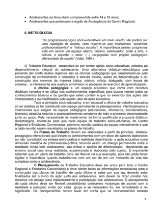 • Adolescentes na faixa etária compreendida entre 14 e 18 anos;
• Adolescentes que pertencem a região de Abrangência do Centro Regional.
6. METODOLOGIA
”Os programas/serviços sócio-educativos em meio aberto não podem ser
uma repetição da escola, nem resumir-se aos tradicionais “cursinhos
profissionalizantes” e “reforço escolar”. A importância destes programas
está em serem um espaço aberto, criativo, estimulador, onde a arte, a
cultura, o esporte, o lazer, (...) conjugadas num projeto pedagógico
diferenciado da escola” (Volpi, 1994).
O Trabalho Educativo caracteriza-se por conter ações sócio-educativas voltadas ao
desenvolvimento integral do adolescente. Uma alternativa didático-metodológica que
pretende dar conta destes objetivos são as oficinas pedagógicas que caracterizam-se pela
construção de conhecimento e conceitos e através destes, ações de desconstrução e re-
construção dos mesmos de maneira lúdica, criativa, crítica, dialogada, com trocas de
saberes, e interessante aos sujeitos envolvidos no processo de exercício da aprendizagem.
A oficina pedagógica é um espaço educativo que conta com recursos
didáticos variados e se utiliza dos conhecimentos específicos para buscar nestes todos os
conhecimentos básicos e de gestão que estes contêm e que no exercício das ações são
incorporados e ou modificados pelo sujeito, ator da ação educativa.
Toda a atividade sócio-educativa, e em especial a oficina de trabalho educativo
só se viabiliza se for constituído um espaço permanente de planejamentos interdiciplinares e
intencionais que exigem da equipe pedagógica (educadores, oficineiros, coordenadores,
técnicos) absoluta sintonia e acompanhamento constante de todo o processo desencadeado
junto ao grupo. Pela necessidade de implementar de forma qualificada a proposta didático-
metodológica, aponta-se para que cada equipe de trabalho sócio-educativa, do Centro
Regional e Entidades Conveniadas, promova reunião coletiva da equipe mensalmente e que
a cada reunião sejam reavaliados os planos de trabalho.
Os Planos de Trabalho devem ser elaborados a partir do princípio didático-
pedagógico interacionais que tratam os conhecimentos com um bloco de saberes elaborados
ou não constituído na síntese entre prática e realidade desenhando a ação educativa numa
dimensão dialética de prática-teoria-prática, fazendo assim um diálogo permanente entre a
realidade vivida pelo adolescente, sua crítica e opções de diferenciação, devolvendo ao
entorno social uma nova realidade, experenciada e elaborada pelo sujeito. É importante
salientar que um plano de trabalho deve ser flexível na sua execução, pois não pode haver
rigidez e linearidade quando trabalhamos com um ser de em um momento de vida tão
complexo como a adolescência.
O Planejamento de Trabalho Educativo deve ser único para todo o Centro
Regional e Entidades Conveniadas e deve conter todas as informações necessárias para a
construção dos planos de trabalho de cada oficina e estes por sua vez deverão estar
finalizados até o início da ação junto aos adolescente, sem deixar de fazer constar nos
mesmos um espaço para replanejamento e participação dos adolescentes. O planejamento
de cada oficina deve ser flexível possibilitando constantes mudanças de acordo com a
realidade e processo vivido por cada grupo e se necessário for, ser remodelado e re-
significado. Os planejamentos devem levar em conta que os conhecimentos estarão
3
 