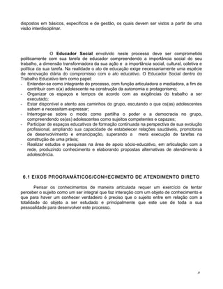 dispostos em básicos, específicos e de gestão, os quais devem ser vistos a partir de uma
visão interdisciplinar.
O Educador Social envolvido neste processo deve ser comprometido
politicamente com sua tarefa de educador compreendendo a importância social do seu
trabalho, a dimensão transformadora da sua ação e a importância social, cultural, coletiva e
política da sua tarefa. Na realidade o ato de educação exige necessariamente uma espécie
de renovação diária do compromisso com o ato educativo. O Educador Social dentro do
Trabalho Educativo tem como papel:
- Entender-se como integrante do processo, com função articuladora e mediadora, a fim de
contribuir com o(a) adolescente na construção da autonomia e protagonismo;
- Organizar os espaços e tempos de acordo com as exigências do trabalho a ser
executado;
- Estar disponível e atento aos caminhos do grupo, escutando o que os(as) adolescentes
sabem e necessitam expressar;
- Interrogar-se sobre o modo como partilha o poder e a democracia no grupo,
compreendendo os(as) adolescentes como sujeitos competentes e capazes;
- Participar de espaços educativos de formação continuada na perspectiva de sua evolução
profissional, ampliando sua capacidade de estabelecer relações saudáveis, promotoras
de desenvolvimento e emancipação, superando a mera execução de tarefas na
construção de uma práxis;
- Realizar estudos e pesquisas na área de apoio sócio-educativo, em articulação com a
rede, produzindo conhecimento e elaborando propostas alternativas de atendimento à
adolescência.
6.1 EIXOS PROGRAMÁTICOS/CONHECIMENTO DE ATENDIMENTO DIRETO
Pensar os conhecimentos de maneira articulada requer um exercício de tentar
perceber o sujeito como um ser integral que faz interação com um objeto de conhecimento e
que para haver um conhecer verdadeiro é preciso que o sujeito entre em relação com a
totalidade do objeto a ser estudado e principalmente que este use de toda a sua
pessoalidade para desenvolver este processo.
4
 