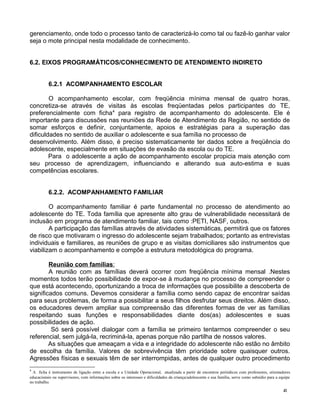 gerenciamento, onde todo o processo tanto de caracterizá-lo como tal ou fazê-lo ganhar valor
seja o mote principal nesta modalidade de conhecimento.
6.2. EIXOS PROGRAMÁTICOS/CONHECIMENTO DE ATENDIMENTO INDIRETO
6.2.1 ACOMPANHAMENTO ESCOLAR
O acompanhamento escolar, com freqüência mínima mensal de quatro horas,
concretiza-se através de visitas às escolas freqüentadas pelos participantes do TE,
preferencialmente com ficha4
para registro de acompanhamento do adolescente. Ele é
importante para discussões nas reuniões da Rede de Atendimento da Região, no sentido de
somar esforços e definir, conjuntamente, apoios e estratégias para a superação das
dificuldades no sentido de auxiliar o adolescente e sua família no processo de
desenvolvimento. Além disso, é preciso sistematicamente ter dados sobre a freqüência do
adolescente, especialmente em situações de evasão da escola ou do TE.
Para o adolescente a ação de acompanhamento escolar propicia mais atenção com
seu processo de aprendizagem, influenciando e alterando sua auto-estima e suas
competências escolares.
6.2.2. ACOMPANHAMENTO FAMILIAR
O acompanhamento familiar é parte fundamental no processo de atendimento ao
adolescente do TE. Toda família que apresente alto grau de vulnerabilidade necessitará de
inclusão em programa de atendimento familiar, tais como :PETI, NASF, outros.
A participação das famílias através de atividades sistemáticas, permitirá que os fatores
de risco que motivaram o ingresso do adolescente sejam trabalhados; portanto as entrevistas
individuais e familiares, as reuniões de grupo e as visitas domiciliares são instrumentos que
viabilizam o acompanhamento e compõe a estrutura metodológica do programa.
Reunião com famílias:
A reunião com as famílias deverá ocorrer com freqüência mínima mensal .Nestes
momentos todos terão possibilidade de expor-se à mudança no processo de compreender o
que está acontecendo, oportunizando a troca de informações que possibilite a descoberta de
significados comuns. Devemos considerar a família como sendo capaz de encontrar saídas
para seus problemas, de forma a possibilitar a seus filhos desfrutar seus direitos. Além disso,
os educadores devem ampliar sua compreensão das diferentes formas de ver as famílias
respeitando suas funções e responsabilidades diante dos(as) adolescentes e suas
possibilidades de ação.
Só será possível dialogar com a família se primeiro tentarmos compreender o seu
referencial, sem julgá-la, recriminá-la, apenas porque não partilha de nossos valores.
As situações que ameaçam a vida e a integridade do adolescente não estão no âmbito
de escolha da família. Valores de sobrevivência têm prioridade sobre quaisquer outros.
Agressões físicas e sexuais têm de ser interrompidas, antes de qualquer outro procedimento
4
A ficha é instrumento de ligação entre a escola e a Unidade Operacional, atualizada a partir de encontros periódicos com professores, orientadores
educacionais ou supervisores, com informações sobre os interesses e dificuldades da criança/adolescente e sua família, serve como subsídio para a equipe
no trabalho.
6
 