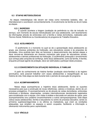 6.3 ETAPAS METODOLÓGICAS
As etapas metodológicas não devem ser vistas como momentos isolados, elas se
interrelacionam e acontecem concomitantemente. O envolvimento da família se dá em todas
as etapas.
6.3.1 INGRESSO
É quando acontece a triagem (avaliação de pertinência ou não de inclusão no
serviço), com momento de escuta individualizada com o(a) adolescente, com levantamento
de informações através de entrevistas com a família e visitas domiciliares, realizadas pelo
Técnico Social, Referência ou Coordenador(a) do programa de Trabalho Educativo.
6.3.2 ACOLHIMENTO
O acolhimento é o momento no qual se dá a apresentação do(a) adolescente ao
grupo, aos diversos ambientes da Instituição, aos educadores sociais e às propostas de
atividades. Uma acolhida bem feita vai favorecer o desenvolvimento das demais etapas e
deve renovar-se diariamente em diversos momentos pelo grupo de educadores sociais,
adolescentes e demais profissionais da Instituição. O acolhimento pressupõe o envolvimento
que começa pela conquista da confiança, tanto do(a) adolescente, como da família. A família,
enquanto principal agente de proteção, deve ser estimulada a participar deste processo.
6.3.3 CONHECIMENTO DA SITUAÇÃO INDIVIDUAL E FAMILIAR
A partir do conhecimento da história familiar (avaliação sócio-familiar) e do registro
(prontuário), será possível trabalhar com os(as) adolescentes a ressignificação de sua
história de vida. Esta etapa se dará durante todo o período de execução do programa.
6.3.4 ACOMPANHAMENTO
Nessa etapa acompanha-se a trajetória do(a) adolescente, dando os suportes
necessários para que a construção de novas referências, valores e iniciativas, dentro de um
processo protagônico. O acompanhamento se dá através de visitas domiciliares, entrevistas
individuais e familiares, observações, contatos interinstitucionais devidamente registrados
para socialização com a equipe, com vistas à análise e discussão em estudos de casos, para
acompanhamento e/ou posterior encaminhamento a outros serviços/programas. Esta etapa
coloca os(as) adolescentes, família e educadores no centro do processo educativo, sendo os
primeiros sujeitos/protagonistas e os últimos os mediadores, que criam as condições
adequadas, que ampliam os espaços a serem ocupados, facilitando a informação e
oferecendo instrumentos para o aprendizado.
6.3.5 VÍNCULO
8
 