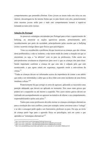 comportamentos que pretendia eliminar. Estes jovens ao terem toda esta raiva no seu
interior, descarregam-na da mesma forma que os pais fazem com eles, posteriormente
estes mesmos jovens serão pais e tudo este comportamento tornará a repetir-se
tornando-se num ciclo vicioso.


Soluções De Portugal
         As possíveis estratégias encontradas por Portugal para evitar o aparecimento do
bullying,      ou     amenizar        as     acções      agressivas        passam,       primeiramente,   pelo
reconhecimento por parte da sociedade, principalmente pelas escolas que o bullying
existe e acarreta consigo danos quer físicos quer psicológicos.
          Uma vez reconhecido o problema, há que incentivar as crianças, que são vítimas
desta problemática, a não se isolarem, a não terem medo de contar a situação em que se
encontram, ou seja, a “se abrirem” com os pais ou professores. Cabe assim aos
pais/professores revelarem-se disponíveis para ouvir o que as crianças têm para dizer.
Sendo importante confortar a criança de que esta não é culpada pelo que está
acontecendo, e que agora estará em segurança, erguendo assim a auto-estima da
vítima.19
“Todas as crianças devem ser informadas acerca da importância de contar a um adulto
que estão a ser intimidadas e saber que se deve lidar com estes incidentes de uma forma
imediata e eficaz.”20
         Posteriormente há que corrigir os erros do agressor, aplicando se necessário uma
punição adequada, que deverá ser aplicada no momento. Nos casos mais graves que
poderá ser a suspensão ou até mesmo a expulsão. Nos casos menos graves deverá ser
realizado um acompanhamento ao agressor na tentativa de alterar o seu comportamento,
responsabilizando-o pelos seus actos.21
         Tantos pais como professores deverão ensinar as crianças estratégias alternativas
para a resolução dos seus conflitos, como por exemplo, tentar conversar com o “colega”
e se não o conseguir pedir ajuda a um funcionário, professor ou pais. Ou seja, ao invés
de criança partir logo para a agressão física ou psicológica, terá em conta o que
aprendeu as “estratégias alternativas”22

19
   http://www.educacional.com.br/reportagens/bullying/solucoes.asp
20
   http://www.amcv.org.pt/amcv_files/pdfs/Bullying/Brochura%20Bullying-Escola.pdf
21
   http://www.amcv.org.pt/amcv_files/pdfs/Bullying/Brochura%20Bullying-Escola.pdf
22
   http://www.portalbullying.com.pt/index.php?option=com_content&view=article&id=49&Itemid=60
 