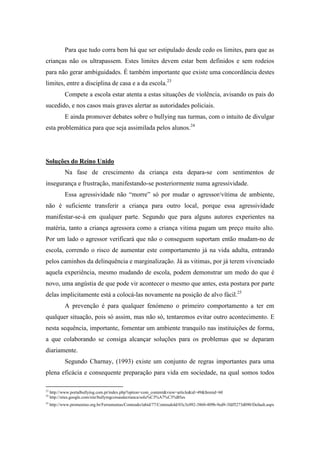 Para que tudo corra bem há que ser estipulado desde cedo os limites, para que as
crianças não os ultrapassem. Estes limites devem estar bem definidos e sem rodeios
para não gerar ambiguidades. É também importante que existe uma concordância destes
limites, entre a disciplina de casa e a da escola.23
            Compete a escola estar atenta a estas situações de violência, avisando os pais do
sucedido, e nos casos mais graves alertar as autoridades policiais.
            E ainda promover debates sobre o bullying nas turmas, com o intuito de divulgar
esta problemática para que seja assimilada pelos alunos.24




Soluções do Reino Unido
            Na fase de crescimento da criança esta depara-se com sentimentos de
insegurança e frustração, manifestando-se posteriormente numa agressividade.
            Essa agressividade não “morre” só por mudar o agressor/vítima de ambiente,
não é suficiente transferir a criança para outro local, porque essa agressividade
manifestar-se-á em qualquer parte. Segundo que para alguns autores experientes na
matéria, tanto a criança agressora como a criança vitima pagam um preço muito alto.
Por um lado o agressor verificará que não o conseguem suportam então mudam-no de
escola, correndo o risco de aumentar este comportamento já na vida adulta, entrando
pelos caminhos da delinquência e marginalização. Já as vitimas, por já terem vivenciado
aquela experiência, mesmo mudando de escola, podem demonstrar um medo do que é
novo, uma angústia de que pode vir acontecer o mesmo que antes, esta postura por parte
delas implicitamente está a colocá-las novamente na posição de alvo fácil.25
            A prevenção é para qualquer fenómeno o primeiro comportamento a ter em
qualquer situação, pois só assim, mas não só, tentaremos evitar outro acontecimento. E
nesta sequência, importante, fomentar um ambiente tranquilo nas instituições de forma,
a que colaborando se consiga alcançar soluções para os problemas que se deparam
diariamente.
            Segundo Charnay, (1993) existe um conjunto de regras importantes para uma
plena eficácia e consequente preparação para vida em sociedade, na qual somos todos

23
     http://www.portalbullying.com.pt/index.php?option=com_content&view=article&id=49&Itemid=60
24
     http://sites.google.com/site/bullyingcoisasdecrianca/solu%C3%A7%C3%B5es
25
     http://www.promenino.org.br/Ferramentas/Conteudo/tabid/77/ConteudoId/03c3c092-3860-409b-9ed9-3fdf5273d090/Default.aspx
 