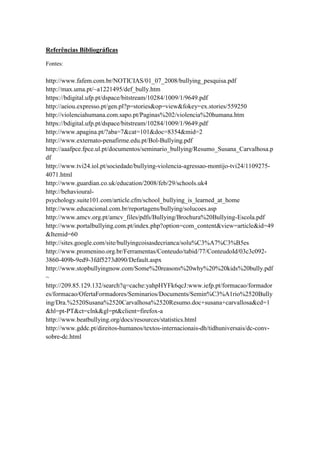 Referências Bibliográficas

Fontes:

http://www.fafem.com.br/NOTICIAS/01_07_2008/bullying_pesquisa.pdf
http://max.uma.pt/~a1221495/def_bully.htm
https://bdigital.ufp.pt/dspace/bitstream/10284/1009/1/9649.pdf
http://aeiou.expresso.pt/gen.pl?p=stories&op=view&fokey=ex.stories/559250
http://violenciahumana.com.sapo.pt/Paginas%202/violencia%20humana.htm
https://bdigital.ufp.pt/dspace/bitstream/10284/1009/1/9649.pdf
http://www.apagina.pt/?aba=7&cat=101&doc=8354&mid=2
http://www.externato-penafirme.edu.pt/Bol-Bullying.pdf
http://aaafpce.fpce.ul.pt/documentos/seminario_bullying/Resumo_Susana_Carvalhosa.p
df
http://www.tvi24.iol.pt/sociedade/bullying-violencia-agressao-montijo-tvi24/1109275-
4071.html
http://www.guardian.co.uk/education/2008/feb/29/schools.uk4
http://behavioural-
psychology.suite101.com/article.cfm/school_bullying_is_learned_at_home
http://www.educacional.com.br/reportagens/bullying/solucoes.asp
http://www.amcv.org.pt/amcv_files/pdfs/Bullying/Brochura%20Bullying-Escola.pdf
http://www.portalbullying.com.pt/index.php?option=com_content&view=article&id=49
&Itemid=60
http://sites.google.com/site/bullyingcoisasdecrianca/solu%C3%A7%C3%B5es
http://www.promenino.org.br/Ferramentas/Conteudo/tabid/77/ConteudoId/03c3c092-
3860-409b-9ed9-3fdf5273d090/Default.aspx
http://www.stopbullyingnow.com/Some%20reasons%20why%20%20kids%20bully.pdf
~
http://209.85.129.132/search?q=cache:yahpHYFk6qcJ:www.iefp.pt/formacao/formador
es/formacao/OfertaFormadores/Seminarios/Documents/Semin%C3%A1rio%2520Bully
ing/Dra.%2520Susana%2520Carvalhosa%2520Resumo.doc+susana+carvallosa&cd=1
&hl=pt-PT&ct=clnk&gl=pt&client=firefox-a
http://www.beatbullying.org/docs/resources/statistics.html
http://www.gddc.pt/direitos-humanos/textos-internacionais-dh/tidhuniversais/dc-conv-
sobre-dc.html
 