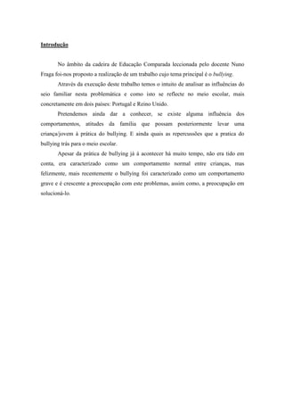 Introdução


       No âmbito da cadeira de Educação Comparada leccionada pelo docente Nuno
Fraga foi-nos proposto a realização de um trabalho cujo tema principal é o bullying.
       Através da execução deste trabalho temos o intuito de analisar as influências do
seio familiar nesta problemática e como isto se reflecte no meio escolar, mais
concretamente em dois países: Portugal e Reino Unido.
       Pretendemos ainda dar a conhecer, se existe alguma influência dos
comportamentos, atitudes da família que possam posteriormente levar uma
criança/jovem à prática do bullying. E ainda quais as repercussões que a pratica do
bullying trás para o meio escolar.
       Apesar da prática de bullying já á acontecer há muito tempo, não era tido em
conta, era caracterizado como um comportamento normal entre crianças, mas
felizmente, mais recentemente o bullying foi caracterizado como um comportamento
grave e é crescente a preocupação com este problemas, assim como, a preocupação em
solucioná-lo.
 