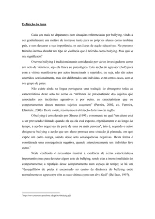 Definição do tema


             Cada vez mais no deparamos com situações referenciadas por bullying, vindo a
ser gradualmente um motivo de interesse tanto para os próprios alunos como também
pais, e sem descurar a sua importância, os auxiliares de acção educativas. No presente
trabalho iremos abordar um tipo de violência que é referido como bullying. Mas qual o
seu significado?
             O termo bullying é tradicionalmente considerado por vários investigadores como
um acto de violência, seja ela física ou psicológica. Esta acção do agressor (bull) para
com a vítima manifesta-se por actos intencionais e repetidos, ou seja, não são actos
ocorridos ocasionalmente, mas sim deliberados um indivíduo, e em certos casos, com o
seu grupo de pares.
             Não existe ainda na língua portuguesa uma tradução de abrangesse todas as
características deste acto tal como os “atributos de personalidade dos sujeitos que
associados aos incidentes agressivos e por outro, as características que os
comportamentos desses mesmos sujeitos assumem” (Pereira, 2002, cit. Ferreira,
Elisabete, 2006). Deste modo, recorremos à utilização do termo em inglês.
             O bullying é considerado por Olweus (1993), o momento no qual "um aluno está
a ser provocado/vitimado quando ele ou ela está exposto, repetidamente e ao longo do
tempo, a acções negativas da parte de uma ou mais pessoas", isto é, segundo o autor
designa-se bullying a acção que um aluno provoca uma situação já planeada, em que
expõe um outro colega, saindo desse acto consequências negativas. Desta forma é
considerada uma consequência negativa, quando intencionalmente um indivíduo fere
outro.1
             Neste confronto é necessário mostrar a evidência de certas características
importantíssimas para detectar algum acto de bullying, sendo elas a intencionalidade do
comportamento; a repetição desse comportamento num espaço de tempo; se há um
“desequilíbrio de poder é encontrado no centro da dinâmica do bullying onde
normalmente os agressores vêm as suas vítimas como um alvo fácil” (DeHaan, 1997).




1
    http://www.externato-penafirme.edu.pt/Bol-Bullying.pdf
 