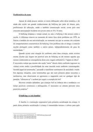 Problemática do tema


            Apesar de ainda poucos autores se terem debruçado sobre desta temática, e de
ainda não existir um grande conhecimento do bullying por parte de alunos, pais,
profissionais de educação, saúde e também comunicação social, existe pois uma
crescente preocupação incidente nos jovens entre os 10 e 18 anos.
            O bullying trespassa o tempo actual, ou seja, o bullying é tão arcaico como a
escola. A diferença situa-se no momento de maior foco deste problema em 1970, na
Suécia e também da sua universalização, no momento em que se assume um conjunto
de comportamentos característicos do bullying. Este problema não só atinge o contexto
escolar português como também a outros países, independentemente do grau de
escolaridade. 2
            Quando ocorre uma situação de confronto entre duas crianças, ainda existem
muitas escolas que negam um possível acto de bullying ou até mesmo aquelas que
mesmo conhecendo as consequências deste acto, negam enfrentá-lo e “tapam os olhos”.
É necessário realçar que mesmo não sendo “autor” directo deste confronto (agressor ou
vitima) existe ainda a possibilidade de estar inserido neste ambiente constrangedor,
fazendo papel de testemunha,3 passando a manifestar sentimentos de ansiedade e medo.
Em algumas situações, estas testemunhas que são num primeiro plano inocentes e
inofensivas, mas observarem os agressores a magoarem sem ter qualquer tipo de
punição, “oferecem-se” e acabam por seguir o exemplo do bull.
            Diversos estudos defendem, que crianças bull na infância têm a tendência a se
tornar possíveis criminosos e delinquentes. É necessário no entanto prevenir estes
possíveis cenários.4


            O bullying e o seio familiar


            A família é a instituição responsável pela primeira socialização da criança. A
partir desta primeira socialização à criança é transmitidas normas e valores para quês



2
    http://www.fafem.com.br/NOTICIAS/01_07_2008/bullying_pesquisa.pdf
3
    http://max.uma.pt/~a1221495/def_bully.htm
4
    http://max.uma.pt/~a1221495/def_bully.htm
 