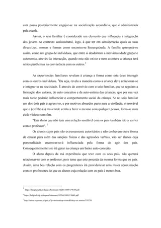 esta possa posteriormente engajar-se na socialização secundária, que é administrada
pela escola.
             Assim, o seio familiar é considerado um elemento que influencia a integração
dos jovens no contexto sociocultural, logo, à que ter em consideração quais as suas
directrizes, normas e formas como encontra-se hierarquizada. A família apresenta-se
assim, como um grupo de indivíduos, que entre si desdobram a individualidade grupal e
autonomia, através da interacção, quando esta não existe e nem acontece a criança terá
sérios problemas na convivência com os outros.5


             As experiencias familiares revelam à criança a forma como esta deve interagir
com os outros indivíduos. 6Ou seja, revela a maneira como a criança deve relacionar-se
e integrar-se na sociedade. É através do convívio com o seio familiar, que se regulam a
formação dos valores, do auto conceitos e da auto-estima das crianças, que por sua vez
mais tarde poderão influenciar o comportamento social da criança. Se no seio familiar
um dos dois pais é agressivo, e por motivos absurdos parte para a violência, é provável
que o (s) filho (s) mais tarde venha a fazer o mesmo com qualquer pessoa, torna-se num
ciclo vicioso sem fim.
             "Um aluno que não tem uma relação saudável com os pais também não a vai ter
com o professor". 7
             Os alunos cujos pais são extremamente autoritários e não conhecem outra forma
de educar para além das sanções físicas e das agressões verbais, vão ser alunos cuja
personalidade              encontrar-se-á            influenciada      pela     forma   de   agir   dos   pais.
Consequentemente isto irá gerar na criança um baixo auto-conceito.
             O aluno depois da má experiência que teve com os seus pais, não quererá
relacionar-se com o professor, pois teme que este proceda da mesma forma que os pais.
Assim, uma boa relação com os progenitores irá providenciar uma maior aproximação
com os professores do que os alunos cuja relação com os pais é menos boa.




5
    https://bdigital.ufp.pt/dspace/bitstream/10284/1009/1/9649.pdf

6
    https://bdigital.ufp.pt/dspace/bitstream/10284/1009/1/9649.pdf
7
    http://aeiou.expresso.pt/gen.pl?p=stories&op=view&fokey=ex.stories/559250
 