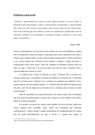 O bullying e o meio escolar


“Abordar a agressividade em contexto escolar implica analisar e envolver todos os
fenómenos inter-relacionados e todos os intervenientes institucionais. A Agressividade
não ocorre no vazio, insere-se num grupo, numa escola, numa teia de comunicação.
Esta visão sistémica põe em evidência as redes de comunicação estabelecidas entre os
indivíduos, dotados de racionalidade e estratégias próprias, opondo-se a uma visão
linear e causualista”


                                                                            Santos, 2004


Antes de “desembarcar” na variável do meio escolar, de como esta influência a criança
bull, é indispensável deixar de realçar a importância que outros fenómenos têm sobre a
criança como também todos os outros intervenientes institucionais. O meio escolar não
é só o único agente que influencia como também a família, o grupo de pares, a
comunicação social, entre outros. Todo este conjunto de elementos actuam como um
todo, ou seja, a culpa não é só de uma parte mas sim de todo o conjunto. Daí a
“agressividade não ocorrer no vazio”.
            A violência não é inata no Homem, ou seja, o Homem não é violento por
natureza, apesar que o ser humano necessita da violência no seu dia-a-dia. A diferença
está sim na forma como o Homem usa a violência nas relações que estabelece com o
mundo exterior, nas suas relações diárias. “A Violência não está dentro do Homem nem
fora dele...está sim na relação do ser humano com a maneira como vivencia o mundo
em que habita”8
            Parte do quotidiano da criança desenrola-se na escola, sendo esta a instituição
que mais parte psicologicamente a maioria das crianças e jovens (Ribeiro dos Santos,
2004, cit. Ferreira, Elisabete).
            Ir à escola é um direito de criança como também um dever dos pais sendo uma
norma imposta pela sociedade. Deste modo esta instituição que transmite
conhecimentos e valores assume o papel normalizador de comportamentos da criança
mas de modo individualizado, ou seja, a escola é o agente que regula os

8
    http://violenciahumana.com.sapo.pt/Paginas%202/violencia%20humana.htm
 