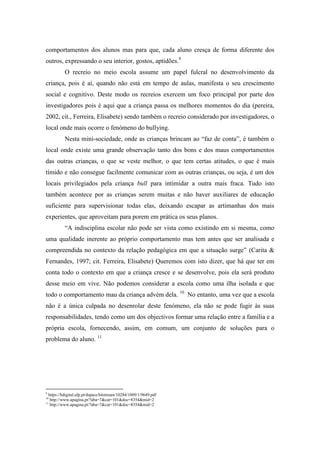 comportamentos dos alunos mas para que, cada aluno cresça de forma diferente dos
outros, expressando o seu interior, gostos, aptidões.9
             O recreio no meio escola assume um papel fulcral no desenvolvimento da
criança, pois é aí, quando não está em tempo de aulas, manifesta o seu crescimento
social e cognitivo. Deste modo os recreios exercem um foco principal por parte dos
investigadores pois é aqui que a criança passa os melhores momentos do dia (pereira,
2002, cit., Ferreira, Elisabete) sendo também o recreio considerado por investigadores, o
local onde mais ocorre o fenómeno do bullying.
             Nesta mini-sociedade, onde as crianças brincam ao “faz de conta”, é também o
local onde existe uma grande observação tanto dos bons e dos maus comportamentos
das outras crianças, o que se veste melhor, o que tem certas atitudes, o que é mais
tímido e não consegue facilmente comunicar com as outras crianças, ou seja, é um dos
locais privilegiados pela criança bull para intimidar a outra mais fraca. Tudo isto
também acontece por as crianças serem muitas e não haver auxiliares de educação
suficiente para supervisionar todas elas, deixando escapar as artimanhas dos mais
experientes, que aproveitam para porem em prática os seus planos.
             “A indisciplina escolar não pode ser vista como existindo em si mesma, como
uma qualidade inerente ao próprio comportamento mas tem antes que ser analisada e
compreendida no contexto da relação pedagógica em que a situação surge” (Carita &
Fernandes, 1997; cit. Ferreira, Elisabete) Queremos com isto dizer, que há que ter em
conta todo o contexto em que a criança cresce e se desenvolve, pois ela será produto
desse meio em vive. Não podemos considerar a escola como uma ilha isolada e que
todo o comportamento mau da criança advém dela. 10 No entanto, uma vez que a escola
não é a única culpada no desenrolar deste fenómeno, ela não se pode fugir às suas
responsabilidades, tendo como um dos objectivos formar uma relação entre a família e a
própria escola, fornecendo, assim, em comum, um conjunto de soluções para o
problema do aluno. 11




9
    https://bdigital.ufp.pt/dspace/bitstream/10284/1009/1/9649.pdf
10
     http://www.apagina.pt/?aba=7&cat=101&doc=8354&mid=2
11
     http://www.apagina.pt/?aba=7&cat=101&doc=8354&mid=2
 