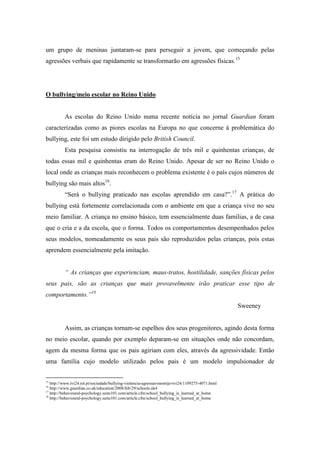 um grupo de meninas juntaram-se para perseguir a jovem, que começando pelas
agressões verbais que rapidamente se transformarão em agressões físicas.15




O bullying/meio escolar no Reino Unido


          As escolas do Reino Unido numa recente notícia no jornal Guardian foram
caracterizadas como as piores escolas na Europa no que concerne à problemática do
bullying, este foi um estudo dirigido pelo British Council.
          Esta pesquisa consistiu na interrogação de três mil e quinhentas crianças, de
todas essas mil e quinhentas eram do Reino Unido. Apesar de ser no Reino Unido o
local onde as crianças mais reconhecem o problema existente é o país cujos números de
bullying são mais altos16.
          “Será o bullying praticado nas escolas aprendido em casa?”.17 A prática do
bullying está fortemente correlacionada com o ambiente em que a criança vive no seu
meio familiar. A criança no ensino básico, tem essencialmente duas famílias, a de casa
que o cria e a da escola, que o forma. Todos os comportamentos desempenhados pelos
seus modelos, nomeadamente os seus pais são reproduzidos pelas crianças, pois estas
aprendem essencialmente pela imitação.


          “ As crianças que experienciam, maus-tratos, hostilidade, sanções físicas pelos
seus pais, são as crianças que mais provavelmente irão praticar esse tipo de
comportamento.”18
                                                                                                   Sweeney


          Assim, as crianças tornam-se espelhos dos seus progenitores, agindo desta forma
no meio escolar, quando por exemplo deparam-se em situações onde não concordam,
agem da mesma forma que os pais agiriam com eles, através da agressividade. Então
uma família cujo modelo utilizado pelos pais é um modelo impulsionador de


15
   http://www.tvi24.iol.pt/sociedade/bullying-violencia-agressao-montijo-tvi24/1109275-4071.html
16
   http://www.guardian.co.uk/education/2008/feb/29/schools.uk4
17
   http://behavioural-psychology.suite101.com/article.cfm/school_bullying_is_learned_at_home
18
   http://behavioural-psychology.suite101.com/article.cfm/school_bullying_is_learned_at_home
 