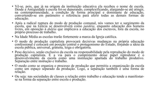 • Vê-se, pois, que já na origem da instituição educativa ela recebeu o nome de escola.
Desde a Antiguidade a escola foi-se depurando, complexificando, alargando-se até atingir,
na contemporaneidade, a condição de forma principal e dominante de educação,
convertendo-se em parâmetro e referência para aferir todas as demais formas de
educação.
• Após a radical ruptura do modo de produção comunal, nós vamos ter o surgimento da
escola, que na Grécia se desenvolverá como paidéia, enquanto educação dos homens
livres, em oposição à duléia que implicava a educação dos escravos, fora da escola, no
próprio processo de trabalho.
• Na Idade Média as escolas trarão fortemente a marca da Igreja católica.
• O modo de produção capitalista provocará decisivas mudanças na própria educação
confessional e colocará em posição central o protagonismo do Estado, forjando a ideia da
escola pública, universal, gratuita, leiga e obrigatória.
• Peso decisivo, senão exclusivo da escola na responsabilidade pela reprodução do modo de
produção capitalista. E a via para o cumprimento desse papel reprodutor é o
desenvolvimento da escola como uma instituição apartada do trabalho produtivo.
Separação entre instrução e trabalho.
• O modo como se organiza o processo de produção que permitiu a organização da escola
como um espaço separado da produção. Logo, a separação também é uma forma de
relação.
• Ou seja: nas sociedades de classes a relação entre trabalho e educação tende a manifestar-
se na forma da separação entre escola e produção.
 