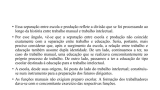 • Essa separação entre escola e produção reflete a divisão que se foi processando ao
longo da história entre trabalho manual e trabalho intelectual.
• Por esse ângulo, vê-se que a separação entre escola e produção não coincide
exatamente com a separação entre trabalho e educação. Seria, portanto, mais
preciso considerar que, após o surgimento da escola, a relação entre trabalho e
educação também assume dupla identidade. De um lado, continuamos a ter, no
caso do trabalho manual, uma educação que se realizava concomitantemente ao
próprio processo de trabalho. De outro lado, passamos a ter a educação de tipo
escolar destinada à educação para o trabalho intelectual.
• A escola, desde suas origens, foi posta do lado do trabalho intelectual; constituiu-
se num instrumento para a preparação dos futuros dirigentes.
• As funções manuais não exigiam preparo escolar. A formação dos trabalhadores
dava-se com o concomitante exercício das respectivas funções.
 