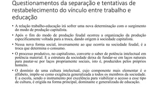 Questionamentos da separação e tentativas de
restabelecimento do vínculo entre trabalho e
educação
• A relação trabalho-educação irá sofrer uma nova determinação com o surgimento
do modo de produção capitalista.
• Após o fim do modo de produção feudal ocorreu a organização da produção
especificamente voltada para a troca, dando origem à sociedade capitalista.
• Nessa nova forma social, inversamente ao que ocorria na sociedade feudal, é a
troca que determina o consumo.
• O processo produtivo, no capitalismo, converte o saber de potência intelectual em
potência material. E a estrutura da sociedade deixa de fundar-se em laços naturais
para pautar-se por laços propriamente sociais, isto é, produzidos pelos próprios
homens.
• O domínio de uma cultura intelectual, cujo componente mais elementar é o
alfabeto, impõe-se como exigência generalizada a todos os membros da sociedade.
E a escola, sendo o instrumento por excelência para viabilizar o acesso a esse tipo
de cultura, é erigida na forma principal, dominante e generalizada de educação.
 