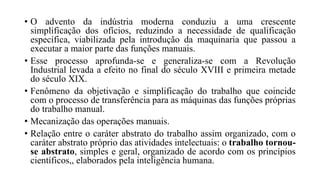 • O advento da indústria moderna conduziu a uma crescente
simplificação dos ofícios, reduzindo a necessidade de qualificação
específica, viabilizada pela introdução da maquinaria que passou a
executar a maior parte das funções manuais.
• Esse processo aprofunda-se e generaliza-se com a Revolução
Industrial levada a efeito no final do século XVIII e primeira metade
do século XIX.
• Fenômeno da objetivação e simplificação do trabalho que coincide
com o processo de transferência para as máquinas das funções próprias
do trabalho manual.
• Mecanização das operações manuais.
• Relação entre o caráter abstrato do trabalho assim organizado, com o
caráter abstrato próprio das atividades intelectuais: o trabalho tornou-
se abstrato, simples e geral, organizado de acordo com os princípios
científicos,, elaborados pela inteligência humana.
 