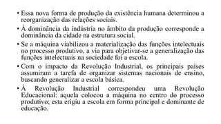 • Essa nova forma de produção da existência humana determinou a
reorganização das relações sociais.
• À dominância da indústria no âmbito da produção corresponde a
dominância da cidade na estrutura social.
• Se a máquina viabilizou a materialização das funções intelectuais
no processo produtivo, a via para objetivar-se a generalização das
funções intelectuais na sociedade foi a escola.
• Com o impacto da Revolução Industrial, os principais países
assumiram a tarefa de organizar sistemas nacionais de ensino,
buscando generalizar a escola básica.
• À Revolução Industrial correspondeu uma Revolução
Educacional: aquela colocou a máquina no centro do processo
produtivo; esta erigiu a escola em forma principal e dominante de
educação.
 
