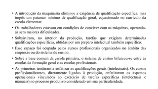 • A introdução da maquinaria eliminou a exigência de qualificação específica, mas
impôs um patamar mínimo de qualificação geral, equacionado no currículo da
escola elementar.
• Os trabalhadores estavam em condições de conviver com as máquinas, operando-
as sem maiores dificuldades.
• Subsistiram, no interior da produção, tarefas que exigiam determinadas
qualificações específicas, obtidas por um preparo intelectual também específico.
• Esse espaço foi ocupado pelos cursos profissionais organizados no âmbito das
empresas ou do sistema de ensino.
• Sobre a base comum da escola primária, o sistema de ensino bifurcou-se entre as
escolas de formação geral e as escolas profissionais.
• As primeiras tenderam a enfatizar as qualificações gerais (intelectuais). Os cursos
profissionalizantes, diretamente ligados à produção, enfatizaram os aspectos
operacionais vinculados ao exercício de tarefas específicas (intelectuais e
manuais) no processo produtivo considerado em sua particularidade.
 