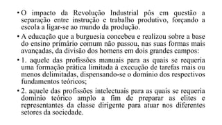 • O impacto da Revolução Industrial pôs em questão a
separação entre instrução e trabalho produtivo, forçando a
escola a ligar-se ao mundo da produção.
• A educação que a burguesia concebeu e realizou sobre a base
do ensino primário comum não passou, nas suas formas mais
avançadas, da divisão dos homens em dois grandes campos:
• 1. aquele das profissões manuais para as quais se requeria
uma formação prática limitada à execução de tarefas mais ou
menos delimitadas, dispensando-se o domínio dos respectivos
fundamentos teóricos;
• 2. aquele das profissões intelectuais para as quais se requeria
domínio teórico amplo a fim de preparar as elites e
representantes da classe dirigente para atuar nos diferentes
setores da sociedade.
 