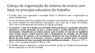 Esboço de organização do sistema de ensino com
base no princípio educativo do trabalho
• O modo como está organizada a sociedade atual é a referência para a organização do
ensino fundamental.
• O nível de desenvolvimento atingido pela sociedade contemporânea coloca a exigência de
um acervo mínimo de conhecimentos sistemáticos, sem o que não se pode ser cidadão,
isto é, não se pode participar ativamente da vida da sociedade.
• O conceito e o fato do trabalho (da atividade teórico-prática) é o princípio educativo
imanente à escola elementar, já que a ordem social e estatal (direitos e deveres) é
introduzida e identificada na ordem natural pelo trabalho. O conceito do equilíbrio
entre ordem social e ordem natural sobre o fundamento do trabalho, da atividade
teórico-prática do homem, cria os primeiros elementos de uma intuição do mundo
liberta de toda magia ou bruxaria, e fornece o ponto de partida para o posterior
desenvolvimento de uma concepção histórico-dialética do mundo... (Gramsci, 1975, v.
III, p. 1.541; na edição brasileira, 1968, p. 130)
• O trabalho orienta e determina o caráter do currículo escolar em função da incorporação
dessas exigências na vida da sociedade
 
