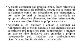 • A escola elementar não precisa, então, fazer referência
direta ao processo de trabalho, porque ela se constitui
basicamente como um mecanismo, um instrumento,
por meio do qual os integrantes da sociedade se
apropriam daqueles elementos, também instrumentais,
para a sua inserção efetiva na própria sociedade.
• Aprender a ler, escrever e contar, e dominar os
rudimentos das ciências naturais e das ciências sociais
constituem pré-requisitos para compreender o mundo
em que se vive, inclusive para entender a própria
incorporação pelo trabalho dos conhecimentos
científicos no âmbito da vida e da sociedade.
 
