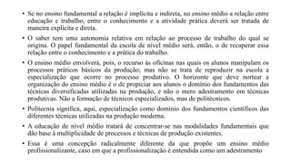 • Se no ensino fundamental a relação é implícita e indireta, no ensino médio a relação entre
educação e trabalho, entre o conhecimento e a atividade prática deverá ser tratada de
maneira explícita e direta.
• O saber tem uma autonomia relativa em relação ao processo de trabalho do qual se
origina. O papel fundamental da escola de nível médio será, então, o de recuperar essa
relação entre o conhecimento e a prática do trabalho.
• O ensino médio envolverá, pois, o recurso às oficinas nas quais os alunos manipulam os
processos práticos básicos da produção; mas não se trata de reproduzir na escola a
especialização que ocorre no processo produtivo. O horizonte que deve nortear a
organização do ensino médio é o de propiciar aos alunos o domínio dos fundamentos das
técnicas diversificadas utilizadas na produção, e não o mero adestramento em técnicas
produtivas. Não a formação de técnicos especializados, mas de politécnicos.
• Politecnia significa, aqui, especialização como domínio dos fundamentos científicos das
diferentes técnicas utilizadas na produção moderna.
• A educação de nível médio tratará de concentrar-se nas modalidades fundamentais que
dão base à multiplicidade de processos e técnicas de produção existentes.
• Essa é uma concepção radicalmente diferente da que propõe um ensino médio
profissionalizante, caso em que a profissionalização é entendida como um adestramento
 