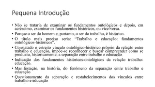 Pequena Introdução
• Não se trataria de examinar os fundamentos ontológicos e depois, em
acréscimo, examinar os fundamentos históricos, ou vice-versa.
• Porque o ser do homem e, portanto, o ser do trabalho, é histórico.
• O título mais preciso seria: “Trabalho e educação: fundamentos
ontológicos-históricos”.
• Constatado o estreito vínculo ontológico-histórico próprio da relação entre
trabalho e educação, impõe-se reconhecer e buscar compreender como se
produziu, historicamente, a separação entre trabalho e educação.
• Indicação dos fundamentos históricos-ontológicos da relação trabalho-
educação.
• Manifestação, na história, do fenômeno da separação entre trabalho e
educação
• Questionamento da separação e restabelecimentos dos vínculos entre
trabalho e educação
 