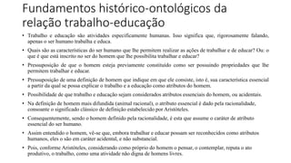 Fundamentos histórico-ontológicos da
relação trabalho-educação
• Trabalho e educação são atividades especificamente humanas. Isso significa que, rigorosamente falando,
apenas o ser humano trabalha e educa.
• Quais são as características do ser humano que lhe permitem realizar as ações de trabalhar e de educar? Ou: o
que é que está inscrito no ser do homem que lhe possibilita trabalhar e educar?
• Pressuposição de que o homem esteja previamente constituído como ser possuindo propriedades que lhe
permitem trabalhar e educar.
• Pressuposição de uma definição de homem que indique em que ele consiste, isto é, sua característica essencial
a partir da qual se possa explicar o trabalho e a educação como atributos do homem.
• Possibilidade de que trabalho e educação sejam considerados atributos essenciais do homem, ou acidentais.
• Na definição de homem mais difundida (animal racional), o atributo essencial é dado pela racionalidade,
consoante o significado clássico de definição estabelecido por Aristóteles.
• Consequentemente, sendo o homem definido pela racionalidade, é esta que assume o caráter de atributo
essencial do ser humano.
• Assim entendido o homem, vê-se que, embora trabalhar e educar possam ser reconhecidos como atributos
humanos, eles o são em caráter acidental, e não substancial.
• Pois, conforme Aristóteles, considerando como próprio do homem o pensar, o contemplar, reputa o ato
produtivo, o trabalho, como uma atividade não digna de homens livres.
 