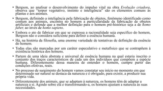 • Bergson, ao analisar o desenvolvimento do impulso vital na obra Evolução criadora,
observa que “torpor vegetativo, instinto e inteligência” são os elementos comuns às
plantas e aos animais.
• Bergson, definindo a inteligência pela fabricação de objetos, fenômeno identificado como
comum aos animais, encontra no homem a particularidade da fabricação de objetos
artificiais e defende que a melhor definição para o homem pré-histórico seja a de homo
faber, ao invés de homo sapiens.
• Embora o ato de fabricar em que se expressa a racionalidade seja específico do homem,
Bergson não o considera suficiente para definir a essência humana.
• Há, na história da filosofia, uma enorme variedade de tentativas de definição da essência
do homem.
• Todas elas são marcadas por um caráter especulativo e metafísico que se contrapõem à
existência histórica dos homens.
• Partem de uma ideia abstrata e universal de essência humana na qual estaria inscrito o
conjunto dos traços característicos de cada um dos indivíduos que compõem a espécie
humana. Diferentemente dessa maneira de entender o homem, cumpre partir das
condições efetivas, reais.
• No processo de surgimento do homem vamos constatar seu início no momento em que
determinado ser natural se destaca da natureza e é obrigado, para existir, a produzir sua
própria vida.
• Diferentemente dos animais, que se adaptam à natureza, os homens têm de adaptar a
natureza a si. Agindo sobre ela e transformando-a, os homens ajustam a natureza às suas
necessidades.
 