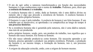• O ato de agir sobre a natureza transformando-a em função das necessidades
humanas é o que conhecemos com o nome de trabalho. Podemos, pois, dizer que
a essência do homem é o trabalho.
• A essência humana não é, então, dada ao homem; não é uma dádiva divina ou
natural; não é algo que precede a existência do homem. A essência humana é
produzida pelos próprios homens.
• O homem é o que é pelo trabalho. A essência do homem é um feito humano. É um
trabalho que se desenvolve, se aprofunda e se complexifica ao longo do tempo: é
um processo histórico.
• Se a existência humana não é garantida pela natureza, não é uma dádiva natural,
mas tem de ser produzida
• pelos próprios homens, sendo, pois, um produto do trabalho, isso significa que o
homem não nasce homem. Ele forma-se homem.
• Ele não nasce sabendo produzir-se como homem. Ele necessita aprender a ser
homem, precisa aprender a produzir sua própria existência. Portanto, a produção
do homem é, ao mesmo tempo, a formação do homem, isto é, um processo
educativo.
• A origem da educação coincide, então, com a origem do homem mesmo.
 