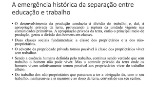 A emergência histórica da separação entre
educação e trabalho
• O desenvolvimento da produção conduziu à divisão do trabalho e, daí, à
apropriação privada da terra, provocando a ruptura da unidade vigente nas
comunidades primitivas. A apropriação privada da terra, então o principal meio de
produção, gerou a divisão dos homens em classes.
• Duas classes sociais fundamentais: a classe dos proprietários e a dos não-
proprietários.
• O advento da propriedade privada tornou possível à classe dos proprietários viver
sem trabalhar.
• Sendo a essência humana definida pelo trabalho, continua sendo verdade que sem
trabalho o homem não pode viver. Mas o controle privado da terra onde os
homens vivem coletivamente tornou possível aos proprietários viver do trabalho
alheio.
• Do trabalho dos não-proprietários que passaram a ter a obrigação de, com o seu
trabalho, manterem-se a si mesmos e ao dono da terra, convertido em seu senhor.
 