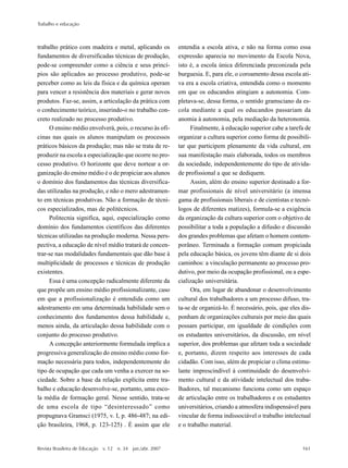 Trabalho e educação
Revista Brasileira de Educação v. 12 n. 34 jan./abr. 2007 161
trabalho prático com madeira e metal, aplicando os
fundamentos de diversificadas técnicas de produção,
pode-se compreender como a ciência e seus princí-
pios são aplicados ao processo produtivo, pode-se
perceber como as leis da física e da química operam
para vencer a resistência dos materiais e gerar novos
produtos. Faz-se, assim, a articulação da prática com
o conhecimento teórico, inserindo-o no trabalho con-
creto realizado no processo produtivo.
O ensino médio envolverá, pois, o recurso às ofi-
cinas nas quais os alunos manipulam os processos
práticos básicos da produção; mas não se trata de re-
produzir na escola a especialização que ocorre no pro-
cesso produtivo. O horizonte que deve nortear a or-
ganização do ensino médio é o de propiciar aos alunos
o domínio dos fundamentos das técnicas diversifica-
das utilizadas na produção, e não o mero adestramen-
to em técnicas produtivas. Não a formação de técni-
cos especializados, mas de politécnicos.
Politecnia significa, aqui, especialização como
domínio dos fundamentos científicos das diferentes
técnicas utilizadas na produção moderna. Nessa pers-
pectiva, a educação de nível médio tratará de concen-
trar-se nas modalidades fundamentais que dão base à
multiplicidade de processos e técnicas de produção
existentes.
Essa é uma concepção radicalmente diferente da
que propõe um ensino médio profissionalizante, caso
em que a profissionalização é entendida como um
adestramento em uma determinada habilidade sem o
conhecimento dos fundamentos dessa habilidade e,
menos ainda, da articulação dessa habilidade com o
conjunto do processo produtivo.
A concepção anteriormente formulada implica a
progressiva generalização do ensino médio como for-
mação necessária para todos, independentemente do
tipo de ocupação que cada um venha a exercer na so-
ciedade. Sobre a base da relação explícita entre tra-
balho e educação desenvolve-se, portanto, uma esco-
la média de formação geral. Nesse sentido, trata-se
de uma escola de tipo “desinteressado” como
propugnava Gramsci (1975, v. I, p. 486-487; na edi-
ção brasileira, 1968, p. 123-125) . É assim que ele
entendia a escola ativa, e não na forma como essa
expressão aparecia no movimento da Escola Nova,
isto é, a escola única diferenciada preconizada pela
burguesia. E, para ele, o coroamento dessa escola ati-
va era a escola criativa, entendida como o momento
em que os educandos atingiam a autonomia. Com-
pletava-se, dessa forma, o sentido gramsciano da es-
cola mediante a qual os educandos passariam da
anomia à autonomia, pela mediação da heteronomia.
Finalmente, à educação superior cabe a tarefa de
organizar a cultura superior como forma de possibili-
tar que participem plenamente da vida cultural, em
sua manifestação mais elaborada, todos os membros
da sociedade, independentemente do tipo de ativida-
de profissional a que se dediquem.
Assim, além do ensino superior destinado a for-
mar profissionais de nível universitário (a imensa
gama de profissionais liberais e de cientistas e tecnó-
logos de diferentes matizes), formula-se a exigência
da organização da cultura superior com o objetivo de
possibilitar a toda a população a difusão e discussão
dos grandes problemas que afetam o homem contem-
porâneo. Terminada a formação comum propiciada
pela educação básica, os jovens têm diante de si dois
caminhos: a vinculação permanente ao processo pro-
dutivo, por meio da ocupação profissional, ou a espe-
cialização universitária.
Ora, em lugar de abandonar o desenvolvimento
cultural dos trabalhadores a um processo difuso, tra-
ta-se de organizá-lo. É necessário, pois, que eles dis-
ponham de organizações culturais por meio das quais
possam participar, em igualdade de condições com
os estudantes universitários, da discussão, em nível
superior, dos problemas que afetam toda a sociedade
e, portanto, dizem respeito aos interesses de cada
cidadão. Com isso, além de propiciar o clima estimu-
lante imprescindível à continuidade do desenvolvi-
mento cultural e da atividade intelectual dos traba-
lhadores, tal mecanismo funciona como um espaço
de articulação entre os trabalhadores e os estudantes
universitários, criando a atmosfera indispensável para
vincular de forma indissociável o trabalho intelectual
e o trabalho material.
 
