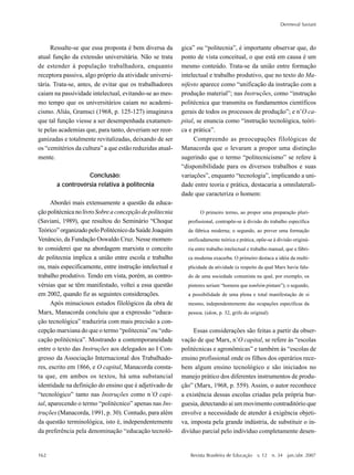 162
Dermeval Saviani
Revista Brasileira de Educação v. 12 n. 34 jan./abr. 2007
Ressalte-se que essa proposta é bem diversa da
atual função da extensão universitária. Não se trata
de estender à população trabalhadora, enquanto
receptora passiva, algo próprio da atividade universi-
tária. Trata-se, antes, de evitar que os trabalhadores
caiam na passividade intelectual, evitando-se ao mes-
mo tempo que os universitários caiam no academi-
cismo. Aliás, Gramsci (1968, p. 125-127) imaginava
que tal função viesse a ser desempenhada exatamen-
te pelas academias que, para tanto, deveriam ser reor-
ganizadas e totalmente revitalizadas, deixando de ser
os “cemitérios da cultura” a que estão reduzidas atual-
mente.
Conclusão:
a controvérsia relativa à politecnia
Abordei mais extensamente a questão da educa-
çãopolitécnicanolivroSobreaconcepçãodepolitecnia
(Saviani, 1989), que resultou do Seminário “Choque
Teórico” organizado pelo Politécnico da Saúde Joaquim
Venâncio, da Fundação Oswaldo Cruz. Nesse momen-
to considerei que na abordagem marxista o conceito
de politecnia implica a união entre escola e trabalho
ou, mais especificamente, entre instrução intelectual e
trabalho produtivo. Tendo em vista, porém, as contro-
vérsias que se têm manifestado, voltei a essa questão
em 2002, quando fiz as seguintes considerações.
Após minuciosos estudos filológicos da obra de
Marx, Manacorda concluiu que a expressão “educa-
ção tecnológica” traduziria com mais precisão a con-
cepção marxiana do que o termo “politecnia” ou “edu-
cação politécnica”. Mostrando a contemporaneidade
entre o texto das Instruções aos delegados ao I Con-
gresso da Associação Internacional dos Trabalhado-
res, escrito em 1866, e O capital, Manacorda consta-
ta que, em ambos os textos, há uma substancial
identidade na definição do ensino que é adjetivado de
“tecnológico” tanto nas Instruções como n’O capi-
tal, aparecendo o termo “politécnico” apenas nas Ins-
truções (Manacorda, 1991, p. 30). Contudo, para além
da questão terminológica, isto é, independentemente
da preferência pela denominação “educação tecnoló-
gica” ou “politecnia”, é importante observar que, do
ponto de vista conceitual, o que está em causa é um
mesmo conteúdo. Trata-se da união entre formação
intelectual e trabalho produtivo, que no texto do Ma-
nifesto aparece como “unificação da instrução com a
produção material”; nas Instruções, como “instrução
politécnica que transmita os fundamentos científicos
gerais de todos os processos de produção”; e n’O ca-
pital, se enuncia como “instrução tecnológica, teóri-
ca e prática”.
Compreendo as preocupações filológicas de
Manacorda que o levaram a propor uma distinção
sugerindo que o termo “politecnicismo” se refere à
“disponibilidade para os diversos trabalhos e suas
variações”, enquanto “tecnologia”, implicando a uni-
dade entre teoria e prática, destacaria a omnilaterali-
dade que caracteriza o homem:
O primeiro termo, ao propor uma preparação pluri-
profissional, contrapõe-se à divisão do trabalho específica
da fábrica moderna; o segundo, ao prever uma formação
unificadamente teórica e prática, opõe-se à divisão originá-
ria entre trabalho intelectual e trabalho manual, que a fábri-
ca moderna exacerba. O primeiro destaca a idéia da multi-
plicidade da atividade (a respeito da qual Marx havia fala-
do de uma sociedade comunista na qual, por exemplo, os
pintores seriam “homens que também pintam”); o segundo,
a possibilidade de uma plena e total manifestação de si
mesmo, independentemente das ocupações específicas da
pessoa. (idem, p. 32, grifo do original)
Essas considerações são feitas a partir da obser-
vação de que Marx, n’O capital, se refere às “escolas
politécnicas e agronômicas” e também às “escolas de
ensino profissional onde os filhos dos operários rece-
bem algum ensino tecnológico e são iniciados no
manejo prático dos diferentes instrumentos de produ-
ção” (Marx, 1968, p. 559). Assim, o autor reconhece
a existência dessas escolas criadas pela própria bur-
guesia, detectando aí um movimento contraditório que
envolve a necessidade de atender à exigência objeti-
va, imposta pela grande indústria, de substituir o in-
divíduo parcial pelo indivíduo completamente desen-
 