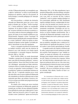 Trabalho e educação
Revista Brasileira de Educação v. 12 n. 34 jan./abr. 2007 163
volvido. E Manacorda entende, em conseqüência, que
o adjetivo “politécnica” se refere à escola doada pela
burguesia aos operários, onde já se faz presente, de
forma limitada, o conteúdo pedagógico da “educação
tecnológica”.
Sem desconsiderar a validade das distinções
efetuadas por Manacorda, penso que, grosso modo,
pode-se entender que, em Marx, “ensino tecnológi-
co” e “ensino politécnico” podem ser considerados
sinônimos. Se na época de Marx o termo “tecnolo-
gia” era pouco utilizado nos discursos econômicos, e
o era menos ainda nos discursos pedagógicos da bur-
guesia, de lá para cá essa situação modificou-se sig-
nificativamente. Enquanto o termo “tecnologia” foi
definitivamente apropriado pela concepção dominan-
te, o termo “politecnia” sobreviveu apenas na deno-
minação de algumas escolas ligadas à atividade pro-
dutiva, basicamente no ramo das engenharias.
Assim, a concepção de politecnia foi preservada
na tradição socialista, sendo uma das maneiras de
demarcar essa visão educativa em relação àquela
correspondente à concepção burguesa dominante
(Saviani, 2002, p. 144-146).
Paolo Nosella (2006), em estudo denominado
“Trabalho e perspectivas de formação dos trabalha-
dores: para além da formação politécnica”, retoma o
aspecto polêmico. Nesse texto Paolo faz duas ressal-
vas à abordagem apresentada nas linhas anteriores.
A primeira refere-se à minha afirmação de que, gros-
so modo, as expressões “ensino tecnológico” e “ensi-
no politécnico” podem ser consideradas sinônimas em
Marx. Diz ele: “a expressão cautelosa grosso modo
não surte efeito, uma vez que as análises de Manacorda
são contundentes no destacar a diferença entre as duas
expressões para Marx, que atribuía à moderna ciên-
cia da tecnologia um sentido mais progressista do que
a politecnia” (p. 11).
No entanto, devo reiterar que nessa conclusão
eu me apoiei exatamente em Manacorda, quando ele
constata que, em Marx, há uma substancial identida-
de na definição do ensino que é adjetivado de “tecno-
lógico” tanto nas Instruções como n’O capital, apa-
recendo o termo “politécnico” apenas nas Instruções
(Manacorda, 1991, p. 30). Meu entendimento é que a
posição de Manacorda, como bom filólogo, está apoia-
da na análise lingüística da etimologia das palavras,
com o que, aliás, eu concordo. De fato, a palavra
“politecnia”, como eu próprio também destaquei no
livro mencionado, publicado em 1989, literalmente
significa múltiplas técnicas, multiplicidade de técni-
cas; daí o risco de entender esse conceito como a to-
talidade das diferentes técnicas fragmentadas, auto-
nomamente consideradas. Tecnologia, por sua vez,
literalmente significa estudo da técnica, ciência da
técnica ou técnica fundada cientificamente. Daí, a
conclusão de Manacorda reportando a noção de tec-
nologia à unidade entre teoria e prática que caracteri-
za o homem.
Em minha análise não me fixei na etimologia,
mas na semântica, entendida como o estudo da evo-
lução histórica do significado das palavras. E isso já
me conduz à outra ressalva apresentada por Nosella.
A segunda ressalva diz respeito à referência que
fiz sobre a preservação do termo politecnia na tradi-
ção socialista. Paolo pergunta-se a que “tradição so-
cialista” eu estaria me referindo e diz ser necessário
distinguir entre tradição cultural socialista e socialis-
mo real. Todavia, ele mesmo dá as respostas. Afirma
que “na União Soviética, sobretudo após Lenin, a ca-
tegoria de politecnia deixou de ser vista como estru-
tura estruturante do sistema de ensino como um todo”
(2006, p. 12). Portanto, quando falei em “tradição
socialista”, não era ao socialismo real que eu estava
me referindo. Mais adiante, Nosella vai fazer a se-
guinte consideração:
Se a hermenêutica de Manacorda sobre os textos
marxianos é correta, como explicar que a tradição marxista
na União Soviética, pelo menos até a morte de Lenin, tenha
privilegiado o termo “politecnia” nas políticas educacionais
socialistas? A resposta de Manacorda é precisa: “Remonta
exatamente a Lênin, na passagem citada, a escolha do termo
‘politécnico’ em vez de tecnológico para o ensino na pers-
pectiva do socialismo. Foi precisamente a sua autoridade que,
posteriormente, determinou o uso constante de ‘politécnico’
não só na terminologia pedagógica de todos os países socia-
 