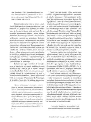 164
Dermeval Saviani
Revista Brasileira de Educação v. 12 n. 34 jan./abr. 2007
listas, mas também – o que é filologicamente incorreto – em
todas as traduções oficiais dos textos marxianos em russo e,
daí, em todas as demais línguas” (Manacorda, 1991, p. 41,
nota 25). (Nosella, 2006, p. 13-14)
Está explicado, então, como se formou a tradi-
ção socialista que preservou o termo politecnia, à qual
me referi. E o próprio Paolo reconhece, no mesmo
texto (p. 16), que o sentido geral que Lenin deu ao
termo foi “genuinamente marxista”. Assim, indepen-
dentemente das razões que levaram Lenin a esse en-
tendimento, o certo é que a semântica do termo
politecnia deixou de corresponder ao seu sentido
etimológico. Respeitando o seu significado semânti-
co, conceituei politecnia como dizendo respeito aos
fundamentos científicos das múltiplas técnicas que
caracterizam a produção moderna. Assim proceden-
do, em verdade, articulei, no conceito de politecnia,
os significados etimológicos dos termos utilizados por
Marx: educação politécnica e educação tecnológica,
destacados por Manacorda nas denominações de
“politecnicismo” e “tecnologia”.
Portanto, sem negar a existência de outras lei-
turas no interior do movimento socialista, importa
reconhecer que a tradição que se impôs é essa por
mim destacada. Para ilustrar isso, tomo, ao acaso, um
exemplo retirado de Paschoal Lemme. No texto “A
reforma do ensino na Albânia”, por ele elaborado em
1960, na ocasião do 16º aniversário da Proclamação
da República Democrática da Albânia, podemos ler:
O ensino politécnico, que tem por objetivo iniciar os
alunos nos princípios fundamentais dos processos essen-
ciais dos ramos mais importantes da produção moderna e
os dotar de noções sobre o emprego dos principais instru-
mentos de produção, será dado através das matérias de cul-
tura geral (Matemática, Física, Química, Biologia, Geogra-
fia, Desenho Técnico) e por meio do ensino do trabalho e
de excursões aos centros de trabalhos (canteiros de cons-
truções, usinas, fábricas, parques automobilísticos, centrais
elétricas, cooperativas, fazendas, etc.). (Lemme, 2004, v. 5,
p. 131)
Parece claro que Marx e Lenin, assim como
Gramsci, não pretendiam supervalorizar o instrumento
de trabalho deslocando o foco de análise do ser hu-
mano para o instrumental técnico. Esse destaque fei-
to por Nosella a partir de Gramsci é também minha
preocupação central. Aliás, nesse contexto é oportu-
no lembrar que minha concepção global de educação
não se expressa por meio do termo “politecnia”, mas
pela denominação “histórico-crítica” (Saviani, 2005).
No interior dessa concepção, cuja inspiração princi-
pal se reporta a Gramsci, incorporei o termo “politec-
nia” quando tratei do problema relativo à explicita-
ção da relação entre instrução e trabalho produtivo,
como diretriz para a organização da educação de ní-
vel médio. E isso foi feito tendo em vista o significa-
do semântico que esse termo adquiriu no âmbito da
tradição socialista, como procurei esclarecer.
Finalmente, registro que minha tendência é en-
dossar in totum a linha de análise desenvolvida por
Paolo Nosella no texto citado. Particularmente, com-
partilho da centralidade que pretendeu conferir à ques-
tão da liberdade na organização do ensino. Isso, com
efeito, foi o que registrei na parte final do texto por
ele comentado (SAVIANI, 2002, p. 147-148). E o fiz
apoiando-me, mais uma vez, no próprio Manacorda,
quando externei as seguintes considerações:
Como assinala Manacorda em Il marxismo e
l’educazione, estamos diante de uma problemática que
é central no marxismo: o caminho da humanidade,
movendo-se da genérica natureza humana originária
caracterizada por múltiplas ocupações, passa pela for-
mação de uma capacidade produtiva específica provo-
cada pela divisão natural do trabalho; e chega à con-
quista de uma capacidade omnilateral, baseada, agora,
numa divisão do trabalho voluntária e consciente, en-
volvendo uma variedade indefinida de ocupações pro-
dutivas em que ciência e trabalho coincidem. Está em
causa, aí, a momentosa questão da passagem do reino
da necessidade ao reino da liberdade:
Sobre a base daquele reino da necessidade, lá onde
cessa o trabalho voltado para uma finalidade externa, e para
 
